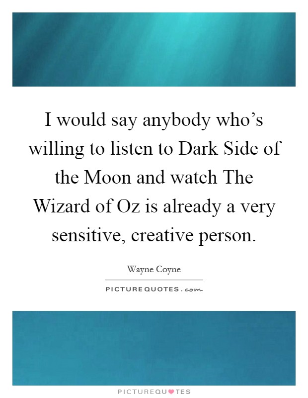 I would say anybody who's willing to listen to Dark Side of the Moon and watch The Wizard of Oz is already a very sensitive, creative person. Picture Quote #1
