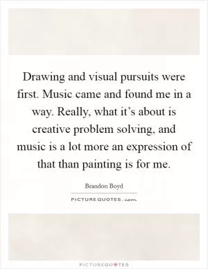 Drawing and visual pursuits were first. Music came and found me in a way. Really, what it’s about is creative problem solving, and music is a lot more an expression of that than painting is for me Picture Quote #1