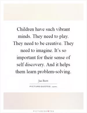 Children have such vibrant minds. They need to play. They need to be creative. They need to imagine. It’s so important for their sense of self discovery. And it helps them learn problem-solving Picture Quote #1