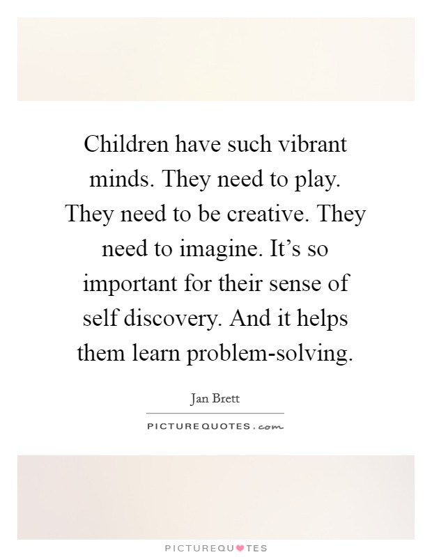 Children have such vibrant minds. They need to play. They need to be creative. They need to imagine. It's so important for their sense of self discovery. And it helps them learn problem-solving. Picture Quote #1