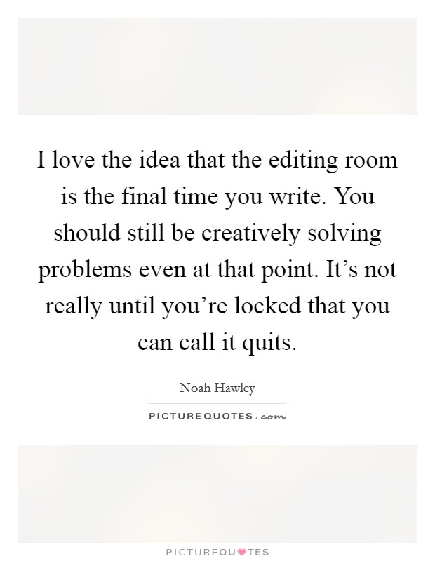 I love the idea that the editing room is the final time you write. You should still be creatively solving problems even at that point. It's not really until you're locked that you can call it quits. Picture Quote #1
