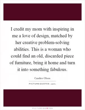 I credit my mom with inspiring in me a love of design, matched by her creative problem-solving abilities. This is a woman who could find an old, discarded piece of furniture, bring it home and turn it into something fabulous Picture Quote #1