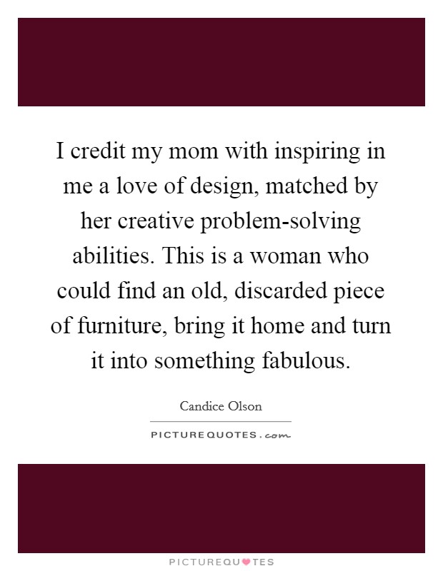 I credit my mom with inspiring in me a love of design, matched by her creative problem-solving abilities. This is a woman who could find an old, discarded piece of furniture, bring it home and turn it into something fabulous. Picture Quote #1