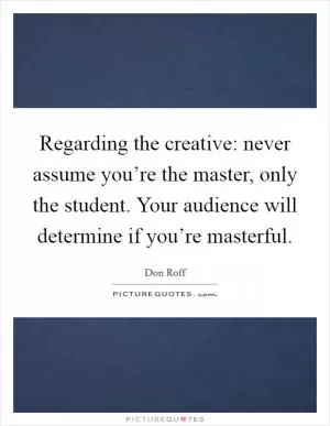 Regarding the creative: never assume you’re the master, only the student. Your audience will determine if you’re masterful Picture Quote #1