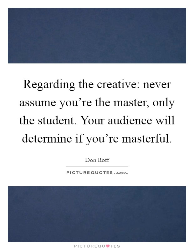 Regarding the creative: never assume you're the master, only the student. Your audience will determine if you're masterful. Picture Quote #1