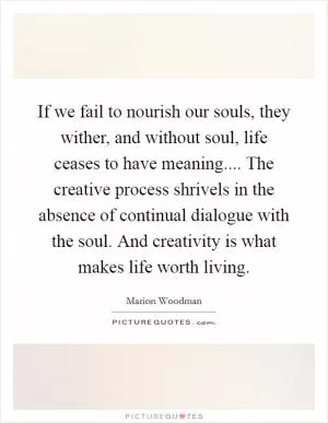 If we fail to nourish our souls, they wither, and without soul, life ceases to have meaning.... The creative process shrivels in the absence of continual dialogue with the soul. And creativity is what makes life worth living Picture Quote #1