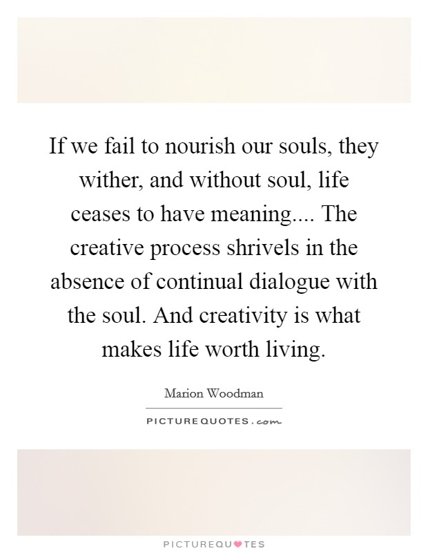 If we fail to nourish our souls, they wither, and without soul, life ceases to have meaning.... The creative process shrivels in the absence of continual dialogue with the soul. And creativity is what makes life worth living. Picture Quote #1