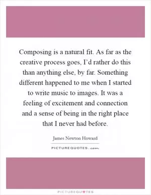 Composing is a natural fit. As far as the creative process goes, I’d rather do this than anything else, by far. Something different happened to me when I started to write music to images. It was a feeling of excitement and connection and a sense of being in the right place that I never had before Picture Quote #1