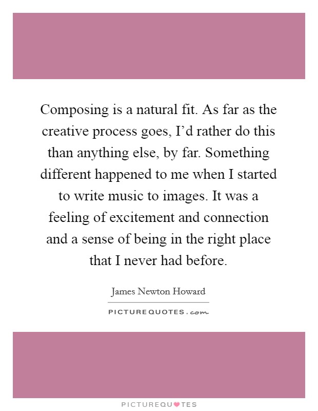 Composing is a natural fit. As far as the creative process goes, I'd rather do this than anything else, by far. Something different happened to me when I started to write music to images. It was a feeling of excitement and connection and a sense of being in the right place that I never had before. Picture Quote #1