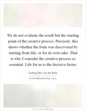 We do not evaluate the result but the starting point of the creative process. Precisely, this shows whether the form was discovered by starting from life, or for its own sake. That is why I consider the creative process so essential. Life for us is the decisive factor Picture Quote #1