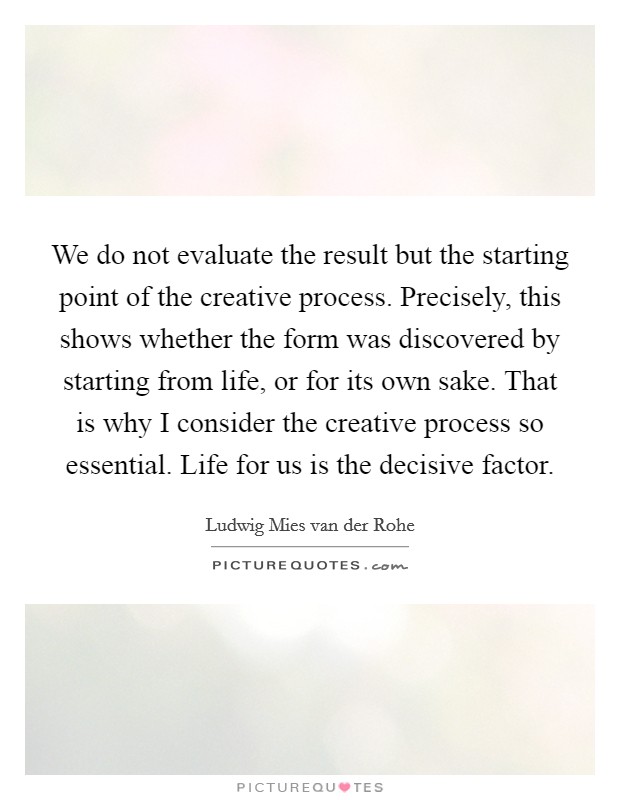 We do not evaluate the result but the starting point of the creative process. Precisely, this shows whether the form was discovered by starting from life, or for its own sake. That is why I consider the creative process so essential. Life for us is the decisive factor. Picture Quote #1