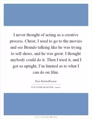 I never thought of acting as a creative process. Christ, I used to go to the movies and see Brando talking like he was trying to sell shoes, and he was great. I thought anybody could do it. Then I tried it, and I got so uptight, I’m limited as to what I can do on film Picture Quote #1