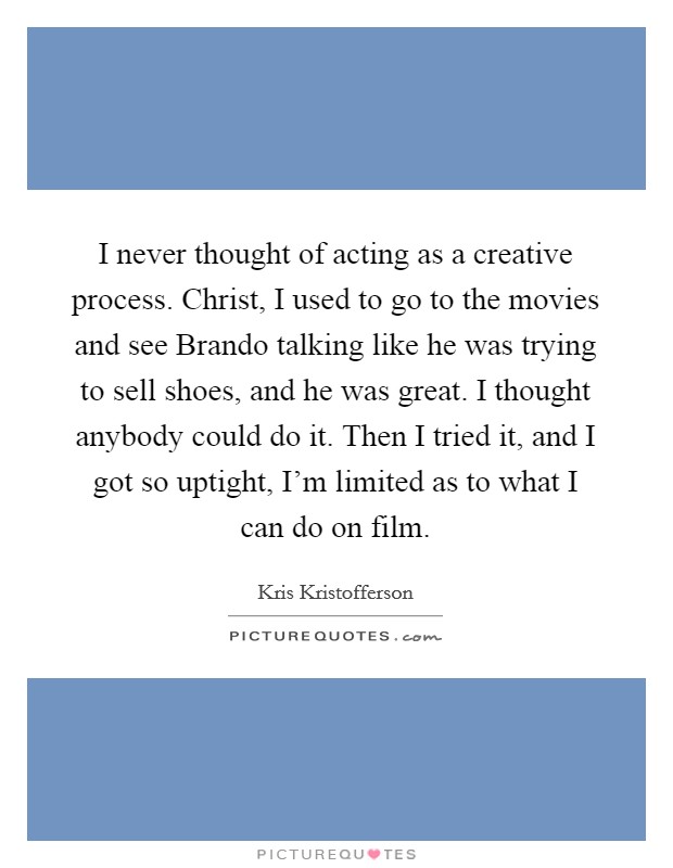 I never thought of acting as a creative process. Christ, I used to go to the movies and see Brando talking like he was trying to sell shoes, and he was great. I thought anybody could do it. Then I tried it, and I got so uptight, I'm limited as to what I can do on film. Picture Quote #1