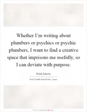 Whether I’m writing about plumbers or psychics or psychic plumbers, I want to find a creative space that imprisons me usefully, so I can deviate with purpose Picture Quote #1