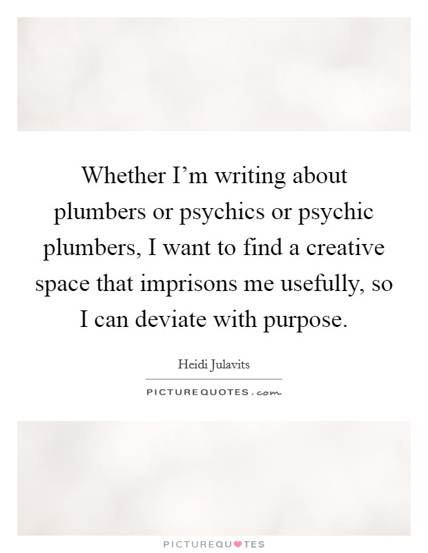 Whether I'm writing about plumbers or psychics or psychic plumbers, I want to find a creative space that imprisons me usefully, so I can deviate with purpose. Picture Quote #1