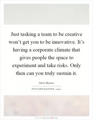 Just tasking a team to be creative won’t get you to be innovative. It’s having a corporate climate that gives people the space to experiment and take risks. Only then can you truly sustain it Picture Quote #1