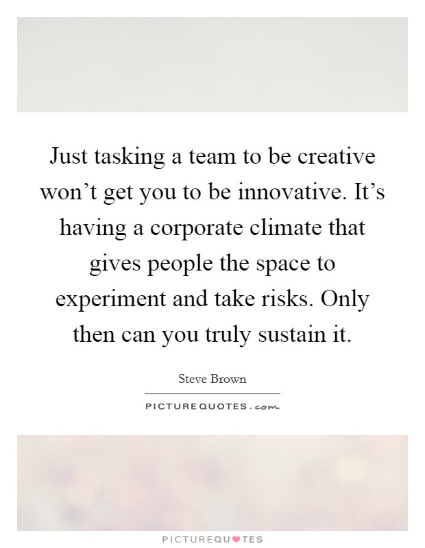 Just tasking a team to be creative won't get you to be innovative. It's having a corporate climate that gives people the space to experiment and take risks. Only then can you truly sustain it. Picture Quote #1