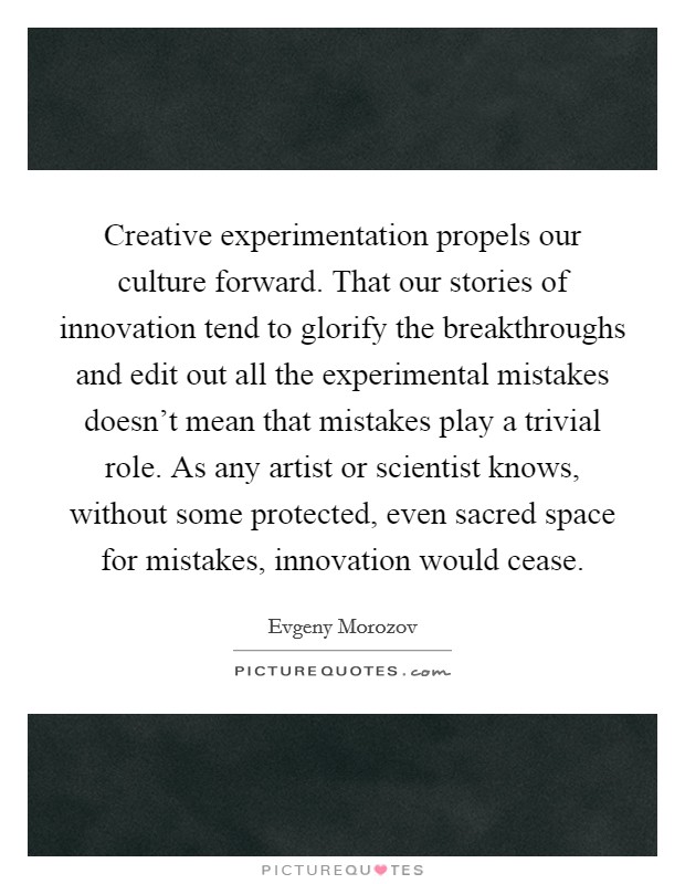 Creative experimentation propels our culture forward. That our stories of innovation tend to glorify the breakthroughs and edit out all the experimental mistakes doesn't mean that mistakes play a trivial role. As any artist or scientist knows, without some protected, even sacred space for mistakes, innovation would cease. Picture Quote #1