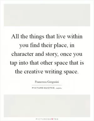 All the things that live within you find their place, in character and story, once you tap into that other space that is the creative writing space Picture Quote #1