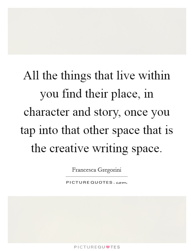 All the things that live within you find their place, in character and story, once you tap into that other space that is the creative writing space. Picture Quote #1