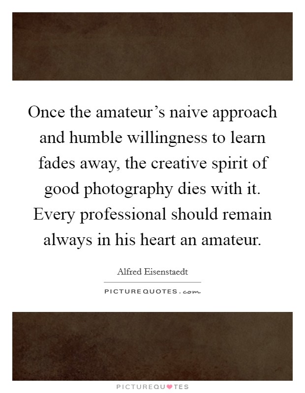Once the amateur's naive approach and humble willingness to learn fades away, the creative spirit of good photography dies with it. Every professional should remain always in his heart an amateur. Picture Quote #1