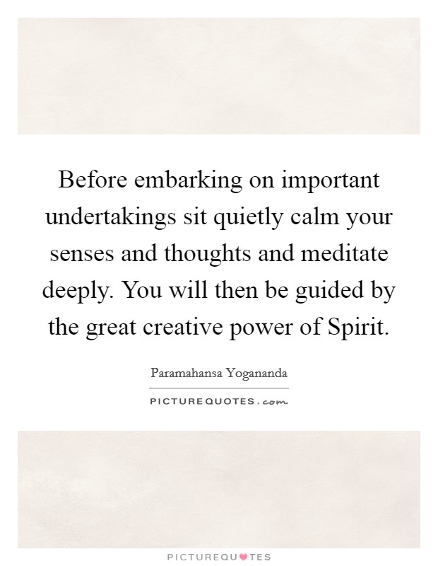 Before embarking on important undertakings sit quietly calm your senses and thoughts and meditate deeply. You will then be guided by the great creative power of Spirit. Picture Quote #1