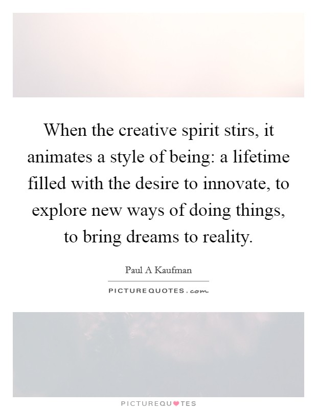 When the creative spirit stirs, it animates a style of being: a lifetime filled with the desire to innovate, to explore new ways of doing things, to bring dreams to reality. Picture Quote #1