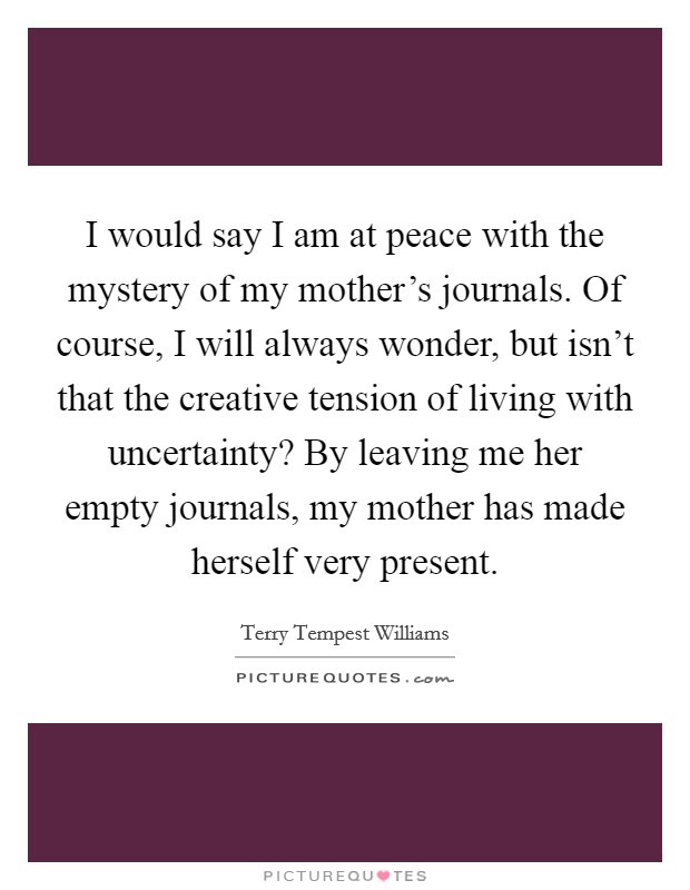 I would say I am at peace with the mystery of my mother's journals. Of course, I will always wonder, but isn't that the creative tension of living with uncertainty? By leaving me her empty journals, my mother has made herself very present. Picture Quote #1