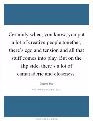 Certainly when, you know, you put a lot of creative people together, there’s ego and tension and all that stuff comes into play. But on the flip side, there’s a lot of camaraderie and closeness Picture Quote #1