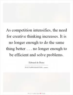 As competition intensifies, the need for creative thinking increases. It is no longer enough to do the same thing better . . . no longer enough to be efficient and solve problems Picture Quote #1