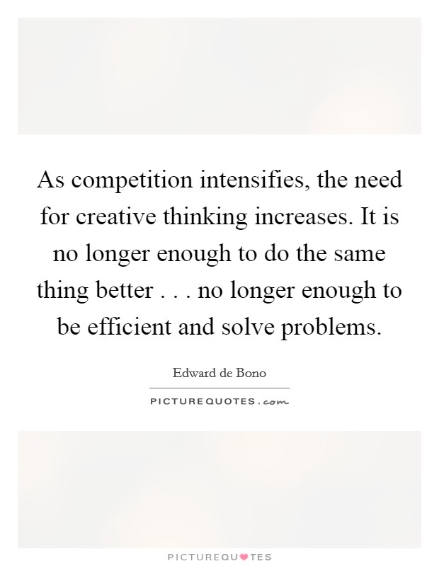 As competition intensifies, the need for creative thinking increases. It is no longer enough to do the same thing better . . . no longer enough to be efficient and solve problems. Picture Quote #1