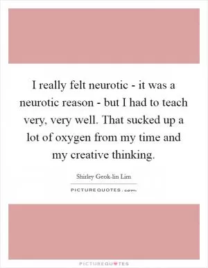 I really felt neurotic - it was a neurotic reason - but I had to teach very, very well. That sucked up a lot of oxygen from my time and my creative thinking Picture Quote #1