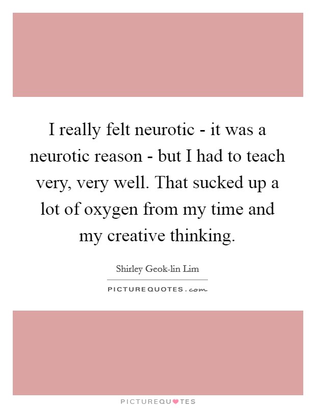I really felt neurotic - it was a neurotic reason - but I had to teach very, very well. That sucked up a lot of oxygen from my time and my creative thinking. Picture Quote #1