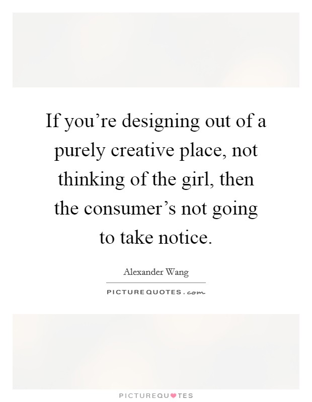 If you're designing out of a purely creative place, not thinking of the girl, then the consumer's not going to take notice. Picture Quote #1