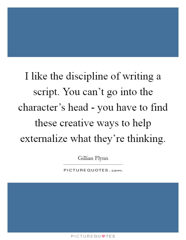 I like the discipline of writing a script. You can't go into the character's head - you have to find these creative ways to help externalize what they're thinking. Picture Quote #1