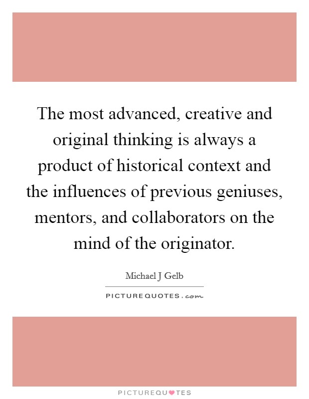 The most advanced, creative and original thinking is always a product of historical context and the influences of previous geniuses, mentors, and collaborators on the mind of the originator. Picture Quote #1