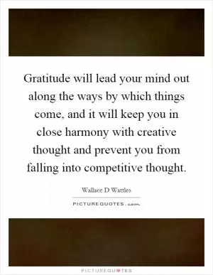 Gratitude will lead your mind out along the ways by which things come, and it will keep you in close harmony with creative thought and prevent you from falling into competitive thought Picture Quote #1