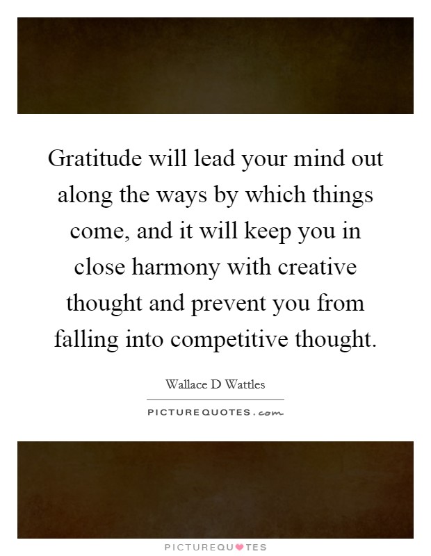 Gratitude will lead your mind out along the ways by which things come, and it will keep you in close harmony with creative thought and prevent you from falling into competitive thought. Picture Quote #1
