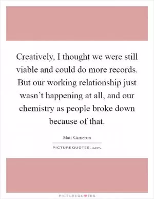 Creatively, I thought we were still viable and could do more records. But our working relationship just wasn’t happening at all, and our chemistry as people broke down because of that Picture Quote #1