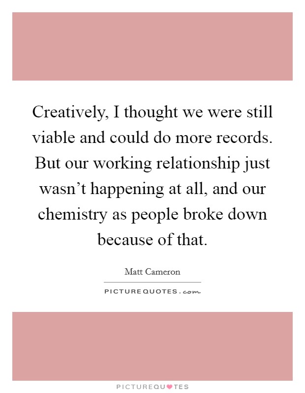 Creatively, I thought we were still viable and could do more records. But our working relationship just wasn't happening at all, and our chemistry as people broke down because of that. Picture Quote #1