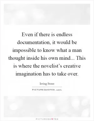 Even if there is endless documentation, it would be impossible to know what a man thought inside his own mind... This is where the novelist’s creative imagination has to take over Picture Quote #1