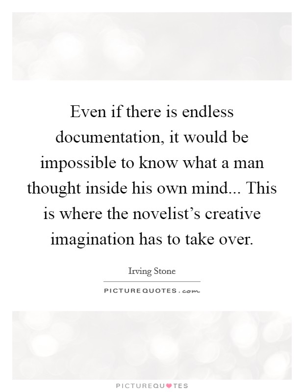 Even if there is endless documentation, it would be impossible to know what a man thought inside his own mind... This is where the novelist's creative imagination has to take over. Picture Quote #1
