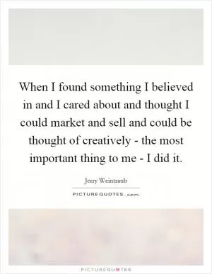 When I found something I believed in and I cared about and thought I could market and sell and could be thought of creatively - the most important thing to me - I did it Picture Quote #1