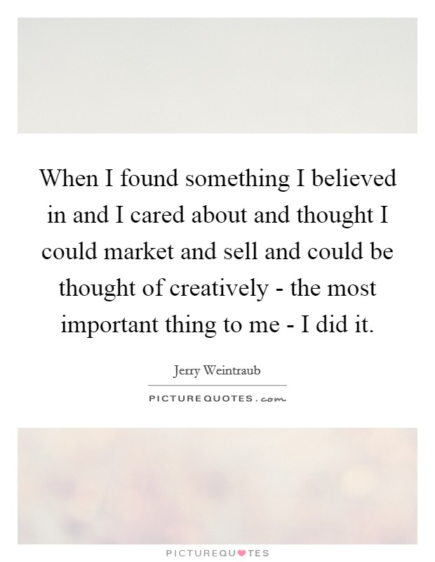 When I found something I believed in and I cared about and thought I could market and sell and could be thought of creatively - the most important thing to me - I did it. Picture Quote #1