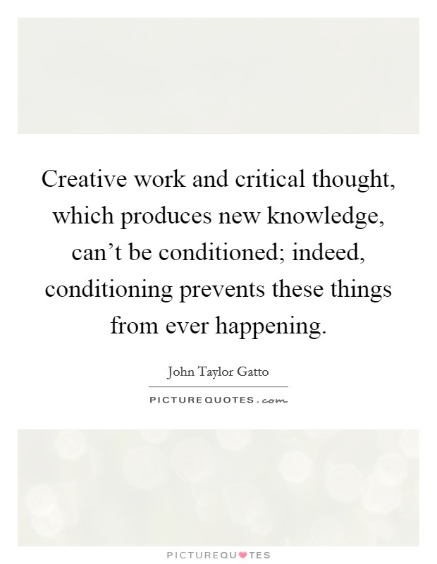 Creative work and critical thought, which produces new knowledge, can't be conditioned; indeed, conditioning prevents these things from ever happening. Picture Quote #1