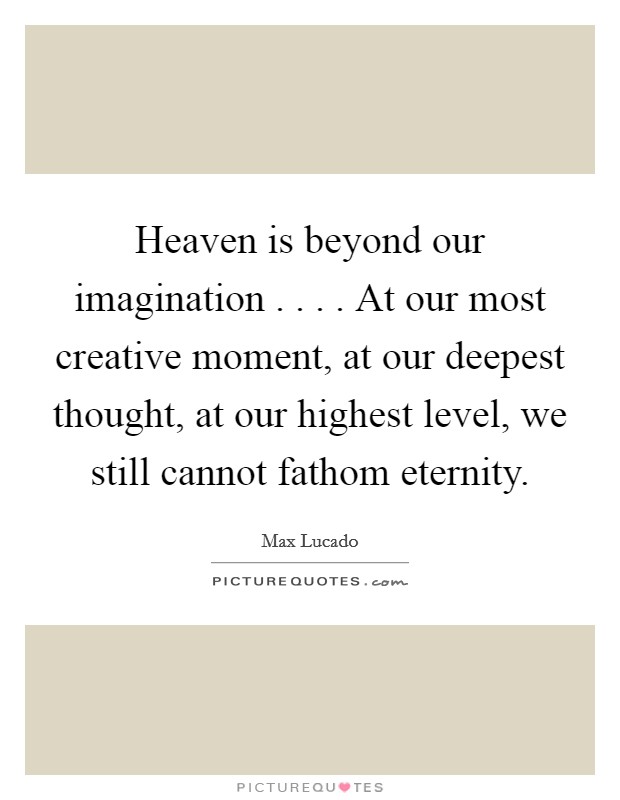 Heaven is beyond our imagination . . . . At our most creative moment, at our deepest thought, at our highest level, we still cannot fathom eternity. Picture Quote #1