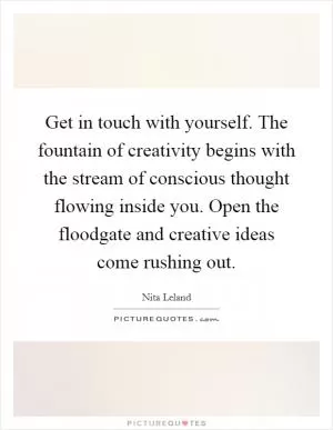 Get in touch with yourself. The fountain of creativity begins with the stream of conscious thought flowing inside you. Open the floodgate and creative ideas come rushing out Picture Quote #1