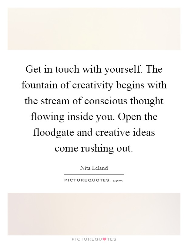 Get in touch with yourself. The fountain of creativity begins with the stream of conscious thought flowing inside you. Open the floodgate and creative ideas come rushing out. Picture Quote #1
