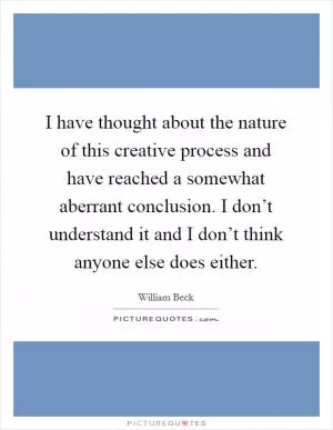 I have thought about the nature of this creative process and have reached a somewhat aberrant conclusion. I don’t understand it and I don’t think anyone else does either Picture Quote #1