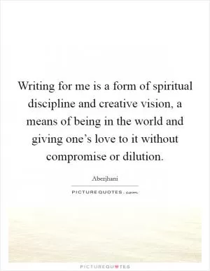 Writing for me is a form of spiritual discipline and creative vision, a means of being in the world and giving one’s love to it without compromise or dilution Picture Quote #1
